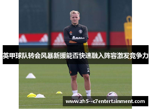 英甲球队转会风暴新援能否快速融入阵容激发竞争力