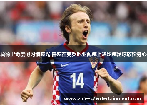 莫德里奇度假习惯曝光 喜欢在克罗地亚海滩上踢沙滩足球放松身心