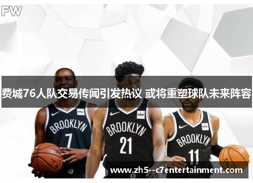 费城76人队交易传闻引发热议 或将重塑球队未来阵容