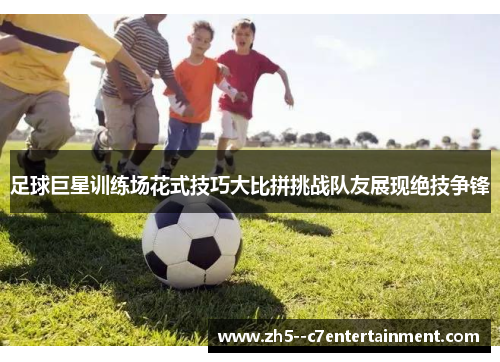 足球巨星训练场花式技巧大比拼挑战队友展现绝技争锋 足球巨星训练场花式技巧大比拼挑战队友展现绝技争锋